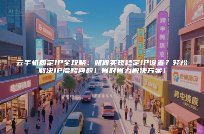 云手机固定IP全攻略：如何实现稳定IP设置？轻松解决IP漂移问题！省时省力解决方案！