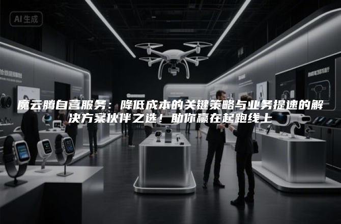 魔云腾自营服务:降低成本的关键策略与业务提速的解决方案伙伴之选!助你赢在起跑线上