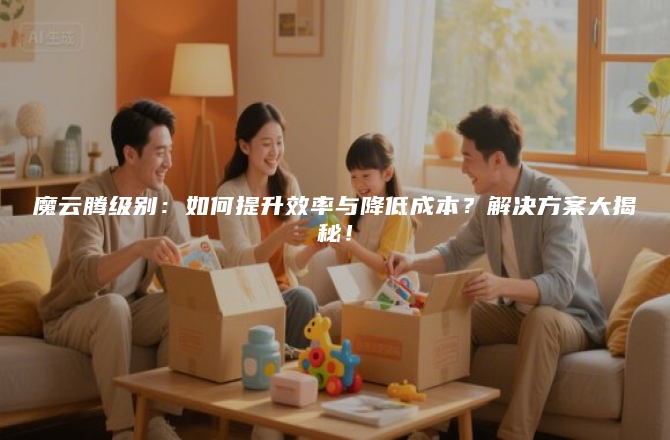 魔云腾级别：如何提升效率与降低成本？解决方案大揭秘！