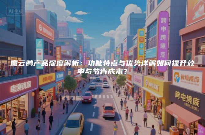 魔云腾产品深度解析：功能特点与优势详解如何提升效率与节省成本？