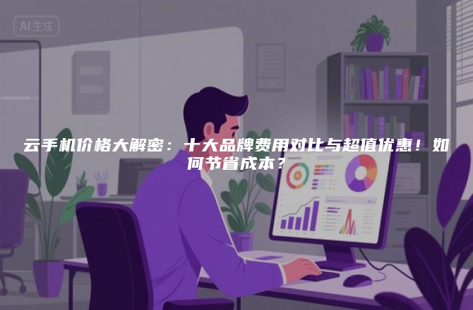云手机价格大解密:十大品牌费用对比与超值优惠!如何节省成本?