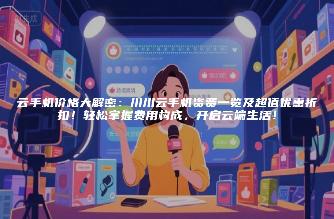 云手机价格大解密：川川云手机资费一览及超值优惠折扣！轻松掌握费用构成，开启云端生活！