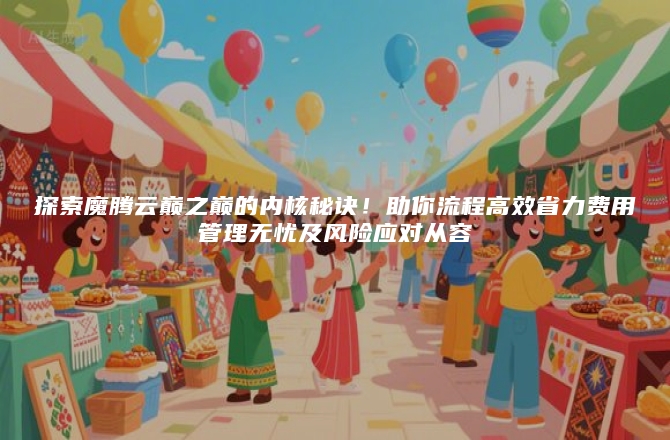 探索魔腾云巅之巅的内核秘诀！助你流程高效省力费用管理无忧及风险应对从容