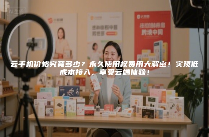云手机价格究竟多少？永久使用权费用大解密！实现低成本接入，享受云端体验！