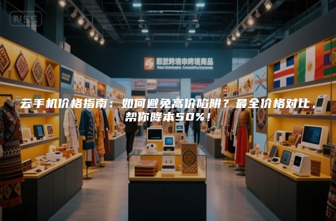 云手机价格指南：如何避免高价陷阱？最全价格对比，帮你降本50%！