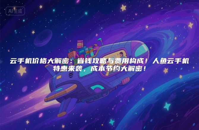 云手机价格大解密：省钱攻略与费用构成！人鱼云手机特惠来袭，成本节约大解密！