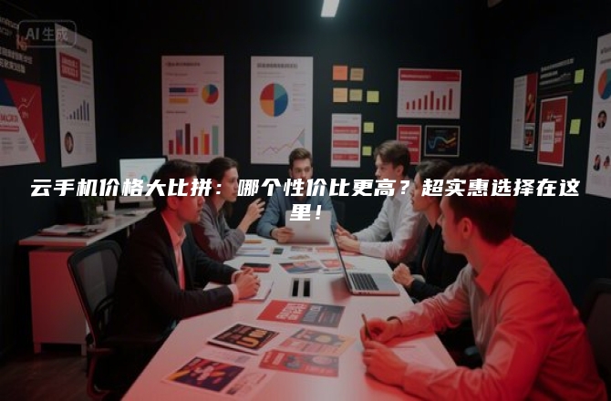 云手机价格大比拼:哪个性价比更高?超实惠选择在这里!