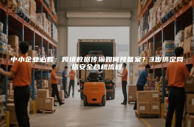 中小企业必看：跨境数据传输如何预备案？3步搞定网络安全合规流程