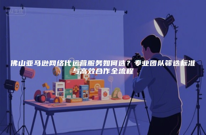 佛山亚马逊网络代运营服务如何选？专业团队筛选标准与高效合作全流程