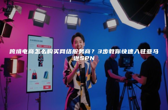 跨境电商怎么购买网络服务商？3步教你快速入驻亚马逊SPN