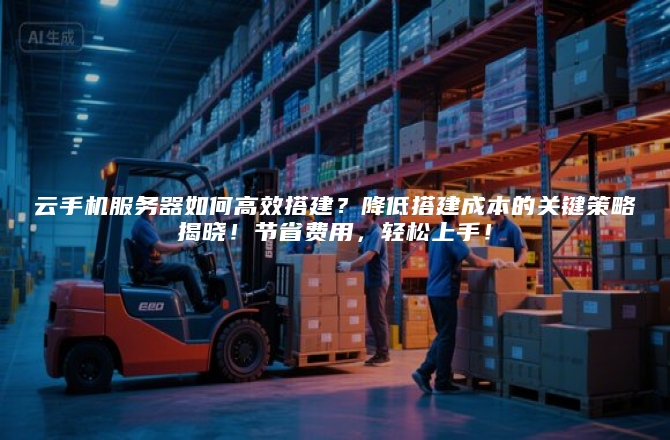 云手机服务器如何高效搭建？降低搭建成本的关键策略揭晓！节省费用，轻松上手！