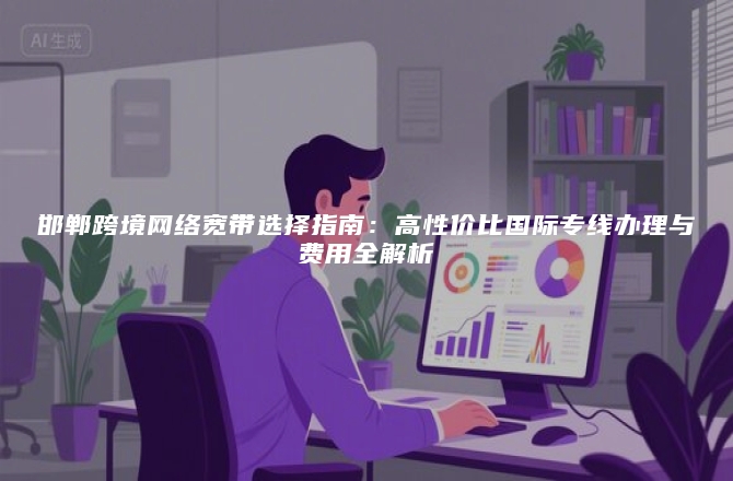 邯郸跨境网络宽带选择指南：高性价比国际专线办理与费用全解析