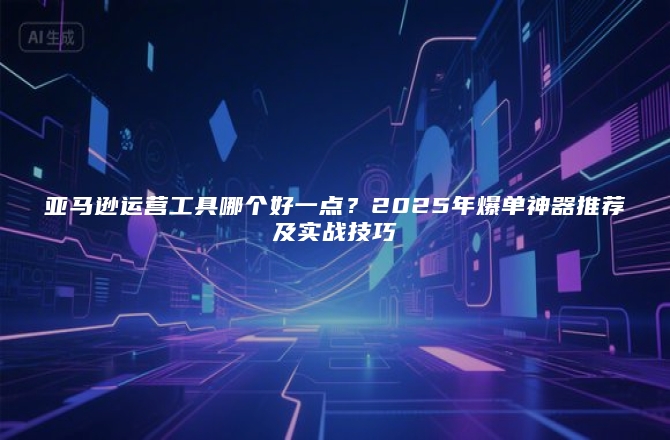 亚马逊运营工具哪个好一点？2025年爆单神器推荐及实战技巧