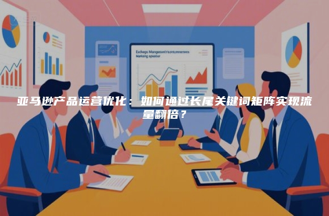 亚马逊产品运营优化：如何通过长尾关键词矩阵实现流量翻倍？