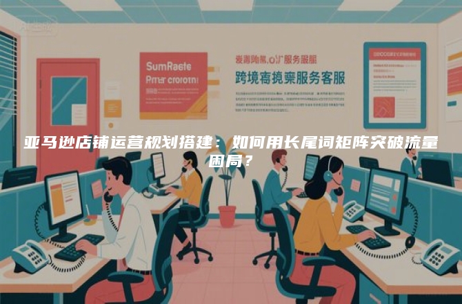 亚马逊店铺运营规划搭建：如何用长尾词矩阵突破流量困局？