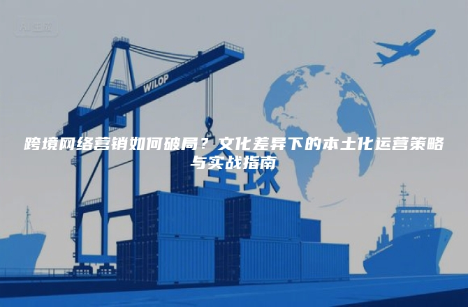跨境网络营销如何破局？文化差异下的本土化运营策略与实战指南