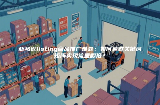亚马逊listing商品推广难题：如何通过关键词矩阵实现流量翻倍？