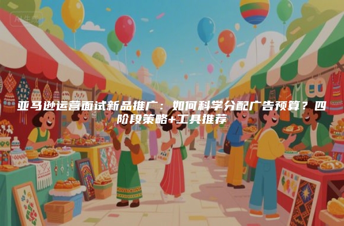 亚马逊运营面试新品推广：如何科学分配广告预算？四阶段策略+工具推荐