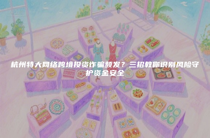 杭州特大网络跨境投资诈骗频发？三招教你识别风险守护资金安全
