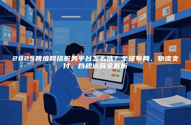 2025跨境网络服务平台怎么选？全球布局、物流支付、合规运营全解析