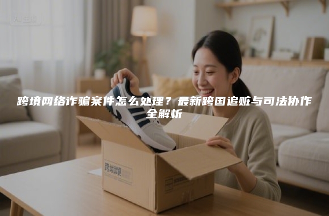 跨境网络诈骗案件怎么处理？最新跨国追赃与司法协作全解析
