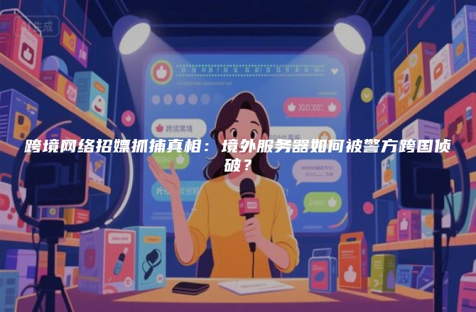 跨境网络招嫖抓捕真相：境外服务器如何被警方跨国侦破？