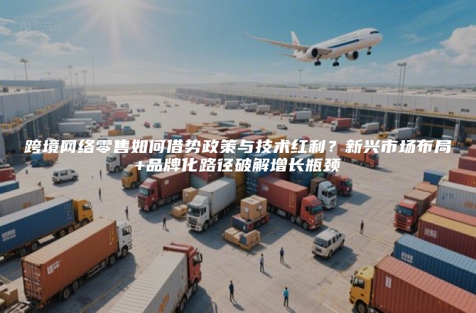 跨境网络零售如何借势政策与技术红利？新兴市场布局+品牌化路径破解增长瓶颈