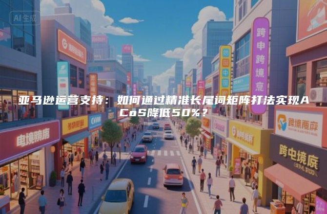 亚马逊运营支持：如何通过精准长尾词矩阵打法实现ACoS降低50%？