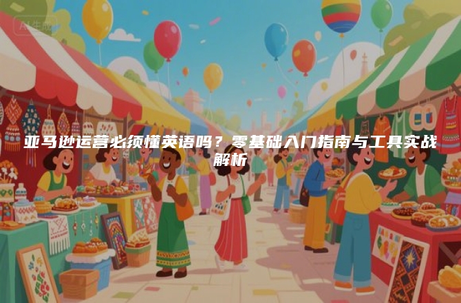 亚马逊运营必须懂英语吗？零基础入门指南与工具实战解析