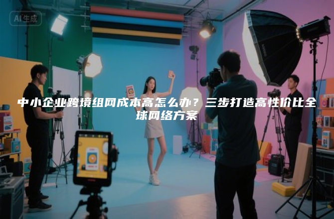 中小企业跨境组网成本高怎么办？三步打造高性价比全球网络方案