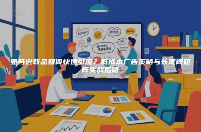 亚马逊新品如何快速引流？低成本广告策略与长尾词矩阵实战指南