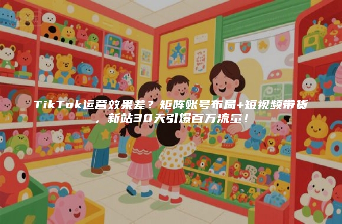 TikTok运营效果差？矩阵账号布局+短视频带货，新站30天引爆百万流量！