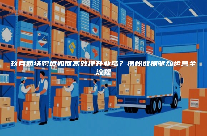 玖月网络跨境如何高效提升业绩？揭秘数据驱动运营全流程