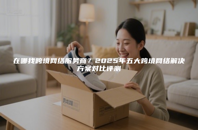 在哪找跨境网络服务商？2025年五大跨境网络解决方案对比评测