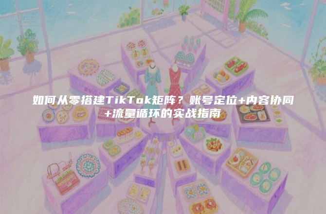 如何从零搭建TikTok矩阵?账号定位+内容协同+流量循环的实战指南