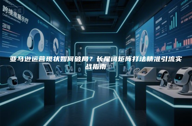 亚马逊运营现状如何破局？长尾词矩阵打法精准引流实战指南