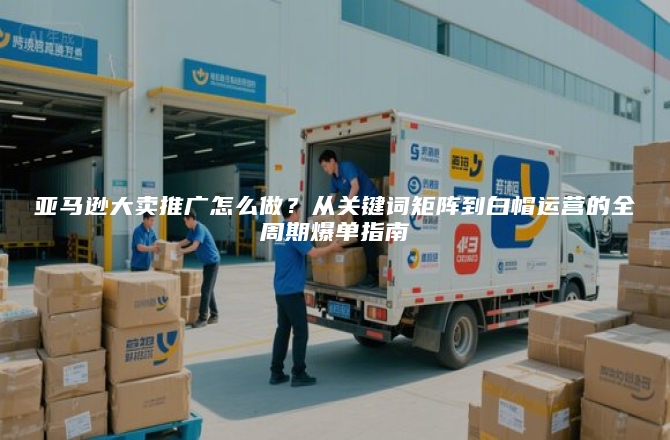 亚马逊大卖推广怎么做？从关键词矩阵到白帽运营的全周期爆单指南