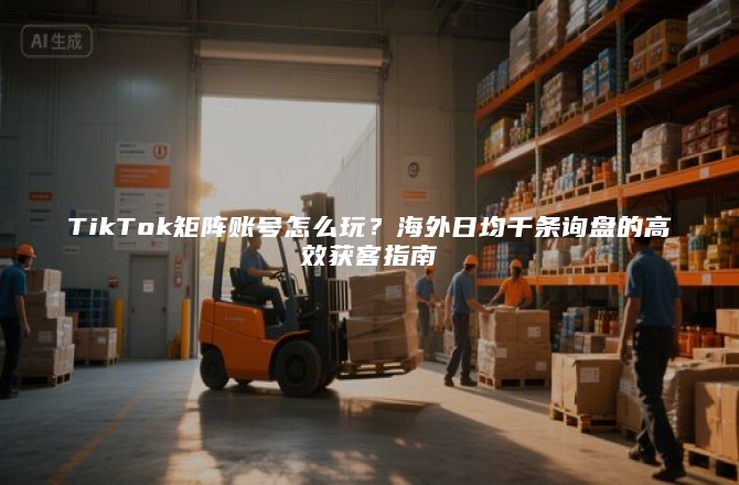 TikTok矩阵账号怎么玩？海外日均千条询盘的高效获客指南