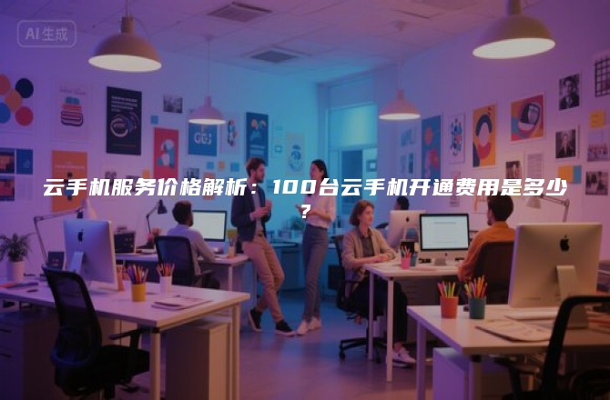 云手机服务价格解析：100台云手机开通费用是多少？