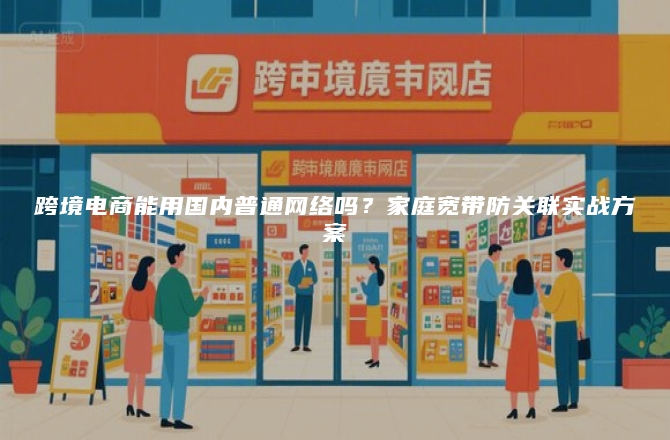 跨境电商能用国内普通网络吗？家庭宽带防关联实战方案