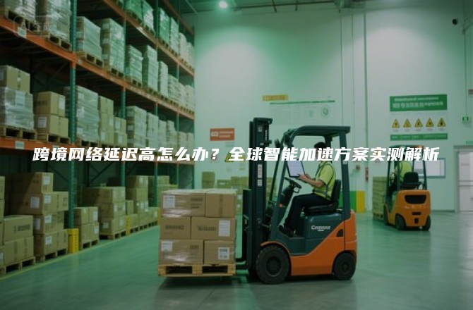 跨境网络延迟高怎么办？全球智能加速方案实测解析