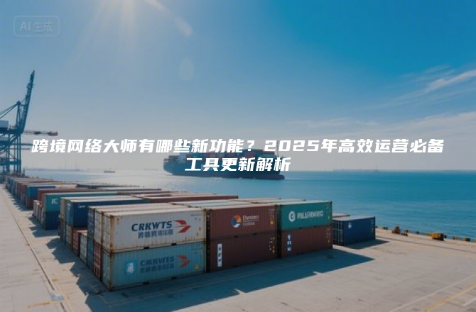 跨境网络大师有哪些新功能？2025年高效运营必备工具更新解析