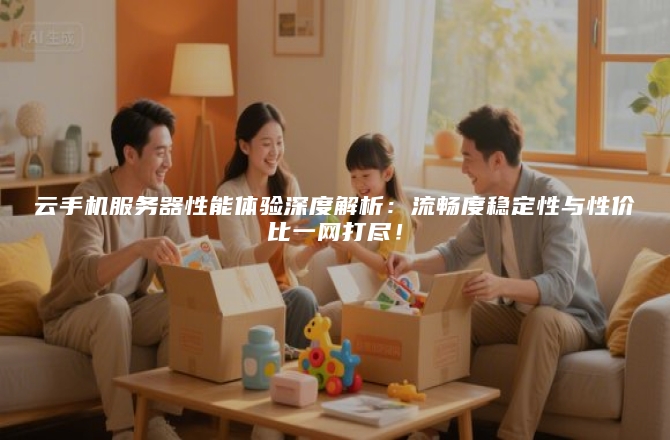 云手机服务器性能体验深度解析:流畅度稳定性与性价比一网打尽!