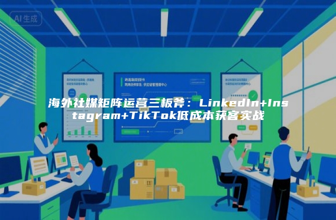 海外社媒矩阵运营三板斧：LinkedIn+Instagram+TikTok低成本获客实战