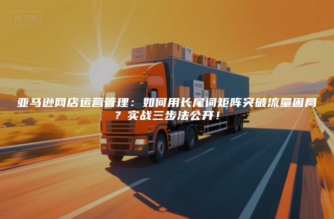 亚马逊网店运营管理：如何用长尾词矩阵突破流量困局？实战三步法公开！