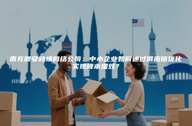 南充顺安跨境网络公司：中小企业如何通过供应链优化实现降本增效？