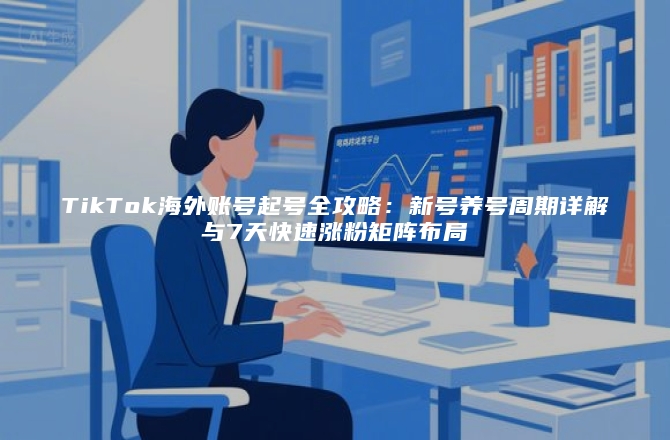 TikTok海外账号起号全攻略：新号养号周期详解与7天快速涨粉矩阵布局