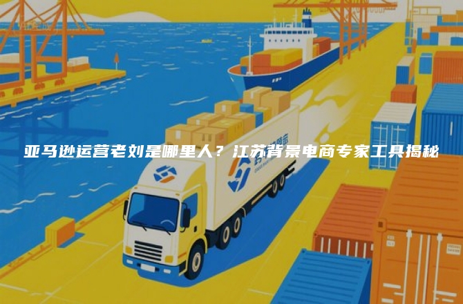 亚马逊运营老刘是哪里人？江苏背景电商专家工具揭秘