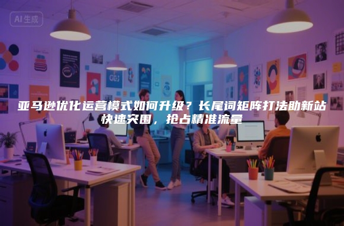 亚马逊优化运营模式如何升级？长尾词矩阵打法助新站快速突围，抢占精准流量