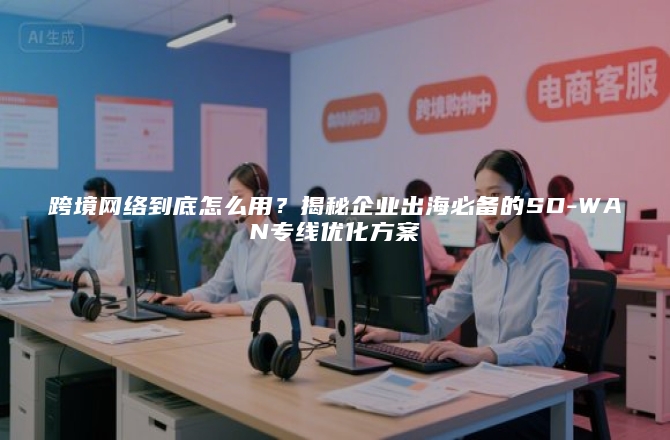 跨境网络到底怎么用？揭秘企业出海必备的SD-WAN专线优化方案